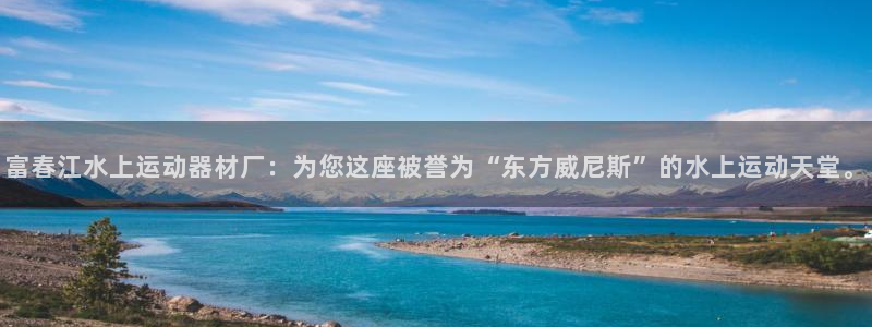 征途国际新能源:富春江水上运动器材厂:为您这座被誉为“东方威